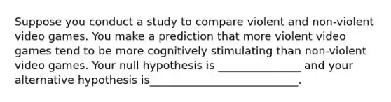 Suppose you conduct a study to compare violent and non-violent video games. You make a prediction that more violent video games tend to be more cognitively stimulating than non-violent video games. Your null hypothesis is _______________ and your alternative hypothesis is___________________________.