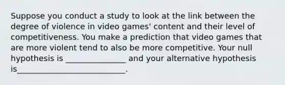 Suppose you conduct a study to look at the link between the degree of violence in video games' content and their level of competitiveness. You make a prediction that video games that are more violent tend to also be more competitive. Your null hypothesis is _______________ and your alternative hypothesis is___________________________.