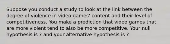 Suppose you conduct a study to look at the link between the degree of violence in video games' content and their level of competitiveness. You make a prediction that video games that are more violent tend to also be more competitive. Your null hypothesis is ? and your alternative hypothesis is ?