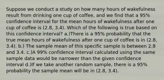 Suppose we conduct a study on how many hours of wakefulness result from drinking one cup of coffee, and we find that a 95% confidence interval for the mean hours of wakefulness after one cup of coffee is (2.8, 3.4). Which of the following is true based on this confidence interval? a.)There is a 95% probability that the true mean hours of wakefulness after one cup of coffee is in (2.8, 3.4). b.) The sample mean of this specific sample is between 2.8 and 3.4. c.)A 99% confidence interval calculated using the same sample data would be narrower than the given confidence interval d.)If we take another random sample, there is a 95% probability the sample mean will be in (2.8, 3.4).