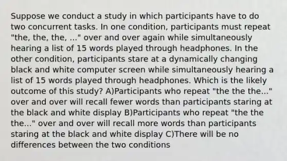 Suppose we conduct a study in which participants have to do two concurrent tasks. In one condition, participants must repeat "the, the, the, ..." over and over again while simultaneously hearing a list of 15 words played through headphones. In the other condition, participants stare at a dynamically changing black and white computer screen while simultaneously hearing a list of 15 words played through headphones. Which is the likely outcome of this study? A)Participants who repeat "the the the..." over and over will recall fewer words than participants staring at the black and white display B)Participants who repeat "the the the..." over and over will recall more words than participants staring at the black and white display C)There will be no differences between the two conditions