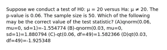 Suppose we conduct a test of H0: μ = 20 versus Ha: μ ≠ 20. The p-value is 0.06. The sample size is 50. Which of the following may be the correct value of the test statistic? (A)qnorm(0.06, mu=0, sd=1)=-1.554774 (B)-qnorm(0.03, mu=0, sd=1)=1.880794 (C)-qt(0.06, df=49)=1.582366 (D)qt(0.03, df=49)=-1.925348