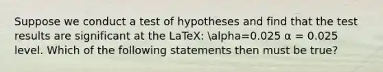 Suppose we conduct a test of hypotheses and find that the test results are significant at the LaTeX: alpha=0.025 α = 0.025 level. Which of the following statements then must be true?