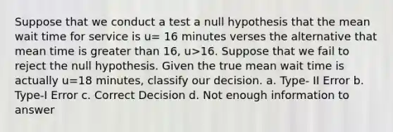 Suppose that we conduct a test a null hypothesis that the mean wait time for service is u= 16 minutes verses the alternative that mean time is greater than 16, u>16. Suppose that we fail to reject the null hypothesis. Given the true mean wait time is actually u=18 minutes, classify our decision. a. Type- II Error b. Type-I Error c. Correct Decision d. Not enough information to answer