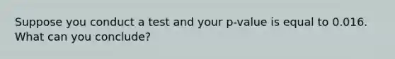 Suppose you conduct a test and your p-value is equal to 0.016. What can you conclude?