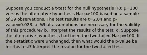 Suppose you conduct a​ t-test for the null hypothesis H0​: μ=100 versus the alternative hypothesis Ha​: μ>100 based on a sample of 19 observations. The test results are t=2.04 and ​p-value=0.028. a. What assumptions are necessary for the validity of this​ procedure? b. Interpret the results of the test. c. Suppose the alternative hypothesis had been the​ two-tailed Ha​: μ≠100. If the​ t-statistic were​ unchanged, then what would the​ p-value be for this​ test? Interpret the​ p-value for the​ two-tailed test.