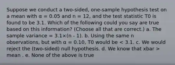 Suppose we conduct a two-sided, one-sample hypothesis test on a mean with α = 0.05 and n = 12, and <a href='https://www.questionai.com/knowledge/kzeQt8hpQB-the-test-statistic' class='anchor-knowledge'>the test statistic</a> T0 is found to be 3.1. Which of the following could you say are true based on this information? (Choose all that are correct.) a. The <a href='https://www.questionai.com/knowledge/kKPm4DaUPs-sample-variance' class='anchor-knowledge'>sample variance</a> = 3.1×(n - 1). b. Using the same n observations, but with α = 0.10, T0 would be mean . e. None of the above is true