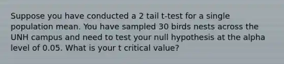 Suppose you have conducted a 2 tail t-test for a single population mean. You have sampled 30 birds nests across the UNH campus and need to test your null hypothesis at the alpha level of 0.05. What is your t critical value?