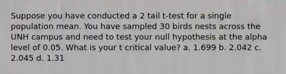 Suppose you have conducted a 2 tail t-test for a single population mean. You have sampled 30 birds nests across the UNH campus and need to test your null hypothesis at the alpha level of 0.05. What is your t critical value? a. 1.699 b. 2.042 c. 2.045 d. 1.31