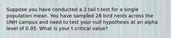 Suppose you have conducted a 2 tail t-test for a single population mean. You have sampled 28 bird nests across the UNH campus and need to test your null hypothesis at an alpha level of 0.05. What is your t critical value?