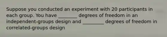 Suppose you conducted an experiment with 20 participants in each group. You have ________ degrees of freedom in an independent-groups design and _________ degrees of freedom in correlated-groups design