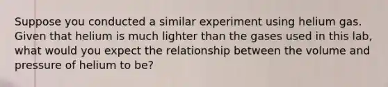 Suppose you conducted a similar experiment using helium gas. Given that helium is much lighter than the gases used in this lab, what would you expect the relationship between the volume and pressure of helium to be?