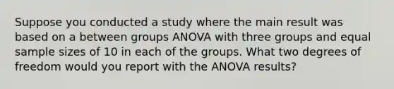 Suppose you conducted a study where the main result was based on a between groups ANOVA with three groups and equal <a href='https://www.questionai.com/knowledge/km2eMbMMqT-sample-size' class='anchor-knowledge'>sample size</a>s of 10 in each of the groups. What two degrees of freedom would you report with the ANOVA results?