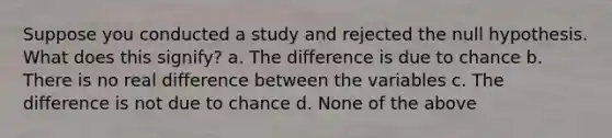 Suppose you conducted a study and rejected the null hypothesis. What does this signify? a. The difference is due to chance b. There is no real difference between the variables c. The difference is not due to chance d. None of the above