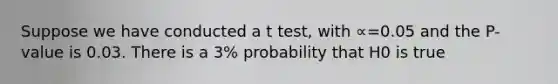 Suppose we have conducted a t test, with ∝=0.05 and the P-value is 0.03. There is a 3% probability that H0 is true