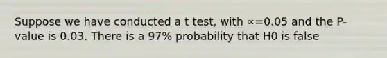 Suppose we have conducted a t test, with ∝=0.05 and the P-value is 0.03. There is a 97% probability that H0 is false