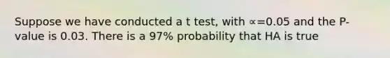 Suppose we have conducted a t test, with ∝=0.05 and the P-value is 0.03. There is a 97% probability that HA is true