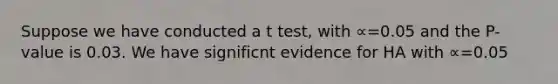 Suppose we have conducted a t test, with ∝=0.05 and the P-value is 0.03. We have significnt evidence for HA with ∝=0.05