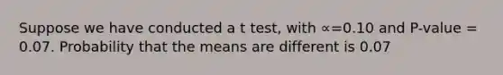 Suppose we have conducted a t test, with ∝=0.10 and P-value = 0.07. Probability that the means are different is 0.07