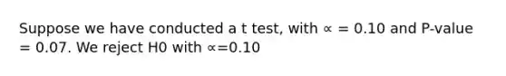 Suppose we have conducted a t test, with ∝ = 0.10 and P-value = 0.07. We reject H0 with ∝=0.10