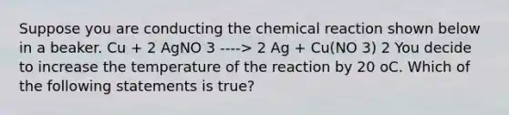 Suppose you are conducting the chemical reaction shown below in a beaker. Cu + 2 AgNO 3 ----> 2 Ag + Cu(NO 3) 2 You decide to increase the temperature of the reaction by 20 oC. Which of the following statements is true?