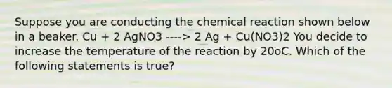 Suppose you are conducting the chemical reaction shown below in a beaker. Cu + 2 AgNO3 ----> 2 Ag + Cu(NO3)2 You decide to increase the temperature of the reaction by 20oC. Which of the following statements is true?