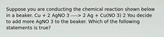 Suppose you are conducting the chemical reaction shown below in a beaker. Cu + 2 AgNO 3 ----> 2 Ag + Cu(NO 3) 2 You decide to add more AgNO 3 to the beaker. Which of the following statements is true?