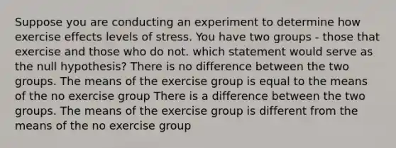 Suppose you are conducting an experiment to determine how exercise effects levels of stress. You have two groups - those that exercise and those who do not. which statement would serve as the null hypothesis? There is no difference between the two groups. The means of the exercise group is equal to the means of the no exercise group There is a difference between the two groups. The means of the exercise group is different from the means of the no exercise group