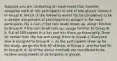 Suppose you are conducting an experiment that involves assigning each of 100 participants to one of two groups: Group A or Group B. Which of the following would not be considered to be a random assignment of participants to groups? a. For each participant, flip a coin. If the coin lands heads up, assign him/her to Group A. If the coin lands tails up, assign him/her to Group B. b. Put all 100 names in a hat and mix them up thoroughly. Draw 50 names from the hat and assign them to Group A. Everyone else is assigned to Group B. c. As the participants show up for the study, assign the first 50 of them to Group A, and the last 50 to Group B. d. All of the above methods are considered to be random assignments of participants to groups.