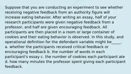 Suppose that you are conducting an experiment to see whether receiving negative feedback from an authority figure will increase eating behavior. After writing an essay, half of your research participants were given negative feedback from a professor, and half are given encouraging feedback. All participants are then placed in a room or large container of cookies and their eating behavior is observed. In this study, and operational definition for the defendant variable might be_____. a. whether the participants received critical feedback or encouraging feedback b. the number of words in each participant's essay c. the number of cookies each participant ate d. how many minutes the professor spent giving each participant feedback.