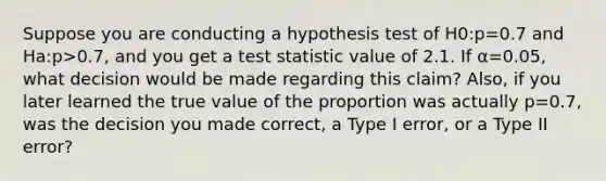 Suppose you are conducting a hypothesis test of H0:p=0.7 and Ha:p>0.7, and you get a test statistic value of 2.1. If α=0.05, what decision would be made regarding this claim? Also, if you later learned the true value of the proportion was actually p=0.7, was the decision you made correct, a Type I error, or a Type II error?