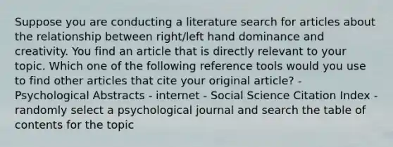 Suppose you are conducting a literature search for articles about the relationship between right/left hand dominance and creativity. You find an article that is directly relevant to your topic. Which one of the following reference tools would you use to find other articles that cite your original article? - Psychological Abstracts - internet - Social Science Citation Index - randomly select a psychological journal and search the table of contents for the topic