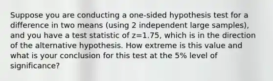 Suppose you are conducting a one-sided hypothesis test for a difference in two means (using 2 independent large samples), and you have a test statistic of z=1.75, which is in the direction of the alternative hypothesis. How extreme is this value and what is your conclusion for this test at the 5% level of significance?