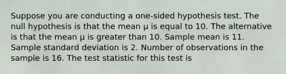 Suppose you are conducting a one-sided hypothesis test. The null hypothesis is that the mean μ is equal to 10. The alternative is that the mean μ is greater than 10. Sample mean is 11. Sample standard deviation is 2. Number of observations in the sample is 16. The test statistic for this test is