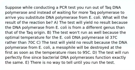 Suppose while conducting a PCR test you run out of Taq DNA polymerase and instead of waiting for more Taq polymerase to arrive you substitute DNA polymerase from E. coli. What will the result of the reaction be? A) The test will yield no result because the DNA polymerase from E. coli is from a different genus than that of the Taq origin. B) The test won't run as well because the optimal temperature for the E. coli DNA polymerase id 37C rather than 70C C) The test will yield no result because the DNA polymerase from E. coli, a mesophile will be destroyed at the first as soon as the temperature rises to 95C. D) The test will run perfectly fine since bacterial DNA polymerases function exactly the same. E) There is no way to tell until you run the test.