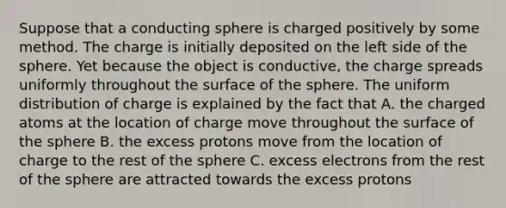 Suppose that a conducting sphere is charged positively by some method. The charge is initially deposited on the left side of the sphere. Yet because the object is conductive, the charge spreads uniformly throughout the surface of the sphere. The uniform distribution of charge is explained by the fact that A. the charged atoms at the location of charge move throughout the surface of the sphere B. the excess protons move from the location of charge to the rest of the sphere C. excess electrons from the rest of the sphere are attracted towards the excess protons