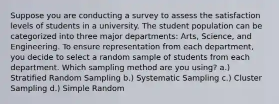 Suppose you are conducting a survey to assess the satisfaction levels of students in a university. The student population can be categorized into three major departments: Arts, Science, and Engineering. To ensure representation from each department, you decide to select a random sample of students from each department. Which sampling method are you using? a.) Stratified Random Sampling b.) Systematic Sampling c.) Cluster Sampling d.) Simple Random