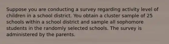 Suppose you are conducting a survey regarding activity level of children in a school district. You obtain a cluster sample of 25 schools within a school district and sample all sophomore students in the randomly selected schools. The survey is administered by the parents.