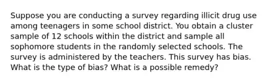 Suppose you are conducting a survey regarding illicit drug use among teenagers in some school district. You obtain a cluster sample of 12 schools within the district and sample all sophomore students in the randomly selected schools. The survey is administered by the teachers. This survey has bias. ​What is the type of​ bias? What is a possible​ remedy?