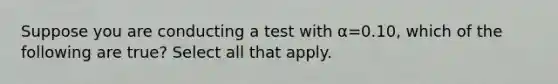 Suppose you are conducting a test with α=0.10, which of the following are true? Select all that apply.