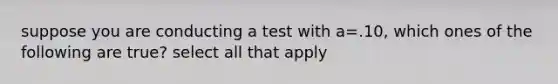 suppose you are conducting a test with a=.10, which ones of the following are true? select all that apply