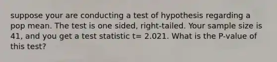 suppose your are conducting a test of hypothesis regarding a pop mean. The test is one sided, right-tailed. Your sample size is 41, and you get a test statistic t= 2.021. What is the P-value of this test?