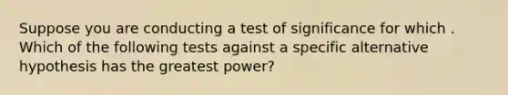 Suppose you are conducting a test of significance for which . Which of the following tests against a specific alternative hypothesis has the greatest power?