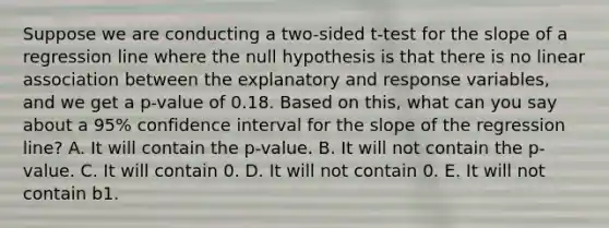 Suppose we are conducting a two-sided t-test for the slope of a regression line where the null hypothesis is that there is no linear association between the explanatory and response variables, and we get a p-value of 0.18. Based on this, what can you say about a 95% confidence interval for the slope of the regression line? A. It will contain the p-value. B. It will not contain the p-value. C. It will contain 0. D. It will not contain 0. E. It will not contain b1.