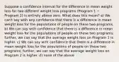 Suppose a confidence interval for the difference in mean weight loss for two different weight loss programs (Program 1 − Program 2) is entirely above zero. What does this mean? a) We can't say with any confidence that there is a difference in mean weight loss for the populations of people on these two programs. b) We can say with confidence that there is a difference in mean weight loss for the populations of people on these two programs; further, we can say that the average weight loss on Program 1 is higher. c) We can say with confidence that there is a difference in mean weight loss for the populations of people on these two programs; further, we can say that the average weight loss on Program 2 is higher. d) none of the above