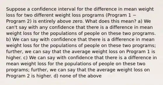 Suppose a confidence interval for the difference in mean weight loss for two different weight loss programs (Program 1 − Program 2) is entirely above zero. What does this mean? a) We can't say with any confidence that there is a difference in mean weight loss for the populations of people on these two programs. b) We can say with confidence that there is a difference in mean weight loss for the populations of people on these two programs; further, we can say that the average weight loss on Program 1 is higher. c) We can say with confidence that there is a difference in mean weight loss for the populations of people on these two programs; further, we can say that the average weight loss on Program 2 is higher. d) none of the above