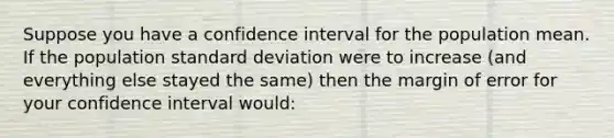 Suppose you have a confidence interval for the population mean. If the population standard deviation were to increase (and everything else stayed the same) then the margin of error for your confidence interval would: