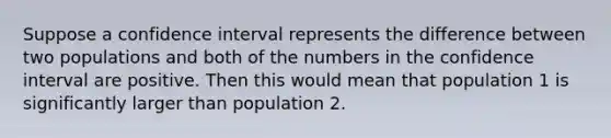 Suppose a confidence interval represents the difference between two populations and both of the numbers in the confidence interval are positive. Then this would mean that population 1 is significantly larger than population 2.