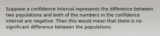 Suppose a confidence interval represents the difference between two populations and both of the numbers in the confidence interval are negative. Then this would mean that there is no significant difference between the populations.