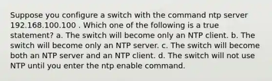 Suppose you configure a switch with the command ntp server 192.168.100.100 . Which one of the following is a true statement? a. The switch will become only an NTP client. b. The switch will become only an NTP server. c. The switch will become both an NTP server and an NTP client. d. The switch will not use NTP until you enter the ntp enable command.